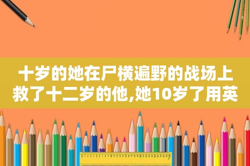 十岁的她在尸横遍野的战场上救了十二岁的他,她10岁了用英语怎么写