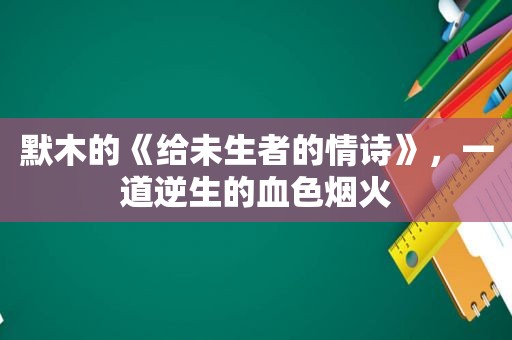 默木的《给未生者的情诗》，一道逆生的血色烟火  第1张