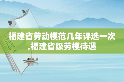 福建省劳动模范几年评选一次,福建省级劳模待遇  第1张