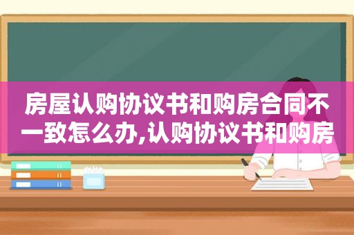 房屋认购协议书和购房合同不一致怎么办,认购协议书和购房合同价格不一样