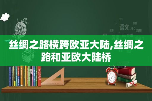 丝绸之路横跨欧亚大陆,丝绸之路和亚欧大陆桥