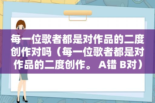 每一位歌者都是对作品的二度创作对吗（每一位歌者都是对作品的二度创作。 A错 B对）