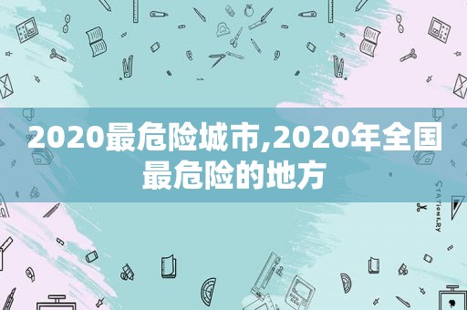 2020最危险城市,2020年全国最危险的地方  第1张