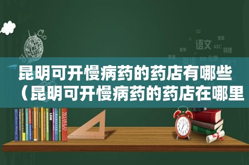 昆明可开慢病药的药店有哪些（昆明可开慢病药的药店在哪里）