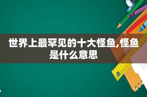 世界上最罕见的十大怪鱼,怪鱼是什么意思