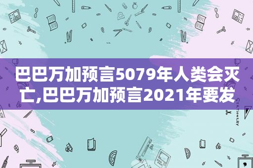 巴巴万加预言5079年人类会灭亡,巴巴万加预言2021年要发生什么