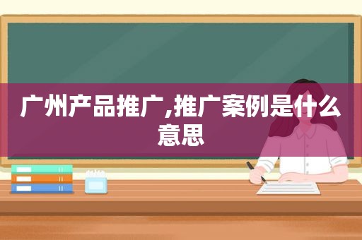 广州产品推广,推广案例是什么意思