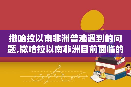 撒哈拉以南非洲普遍遇到的问题,撒哈拉以南非洲目前面临的最大问题是什么