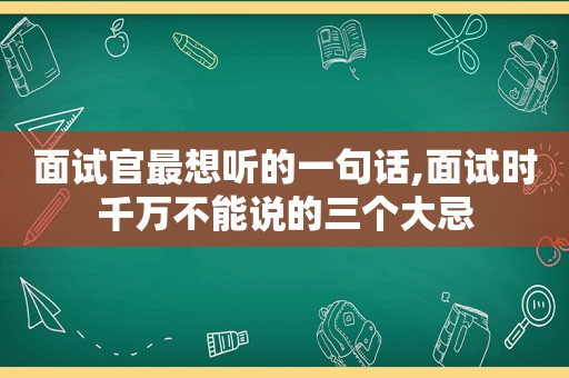 面试官最想听的一句话,面试时千万不能说的三个大忌