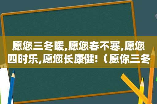 愿您三冬暖,愿您春不寒,愿您四时乐,愿您长康健!（愿你三冬暖!愿你春不寒!）