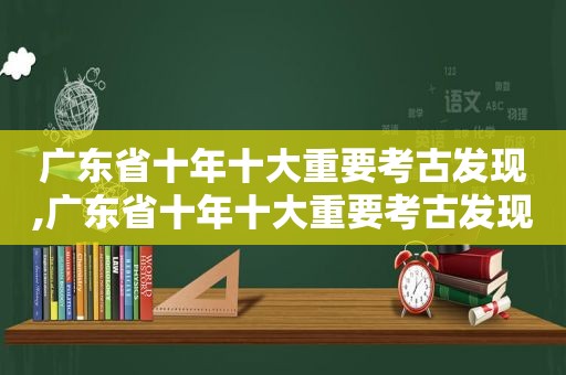 广东省十年十大重要考古发现,广东省十年十大重要考古发现公布