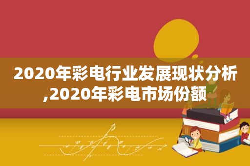 2020年彩电行业发展现状分析,2020年彩电市场份额