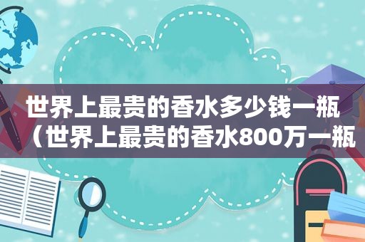 世界上最贵的香水多少钱一瓶（世界上最贵的香水800万一瓶）