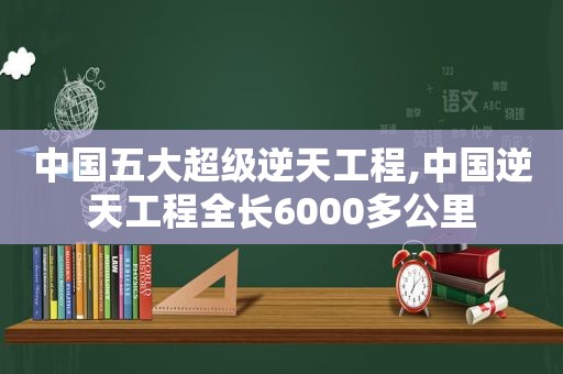 中国五大超级逆天工程,中国逆天工程全长6000多公里