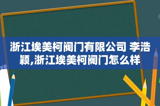 浙江埃美柯阀门有限公司 李浩颖,浙江埃美柯阀门怎么样