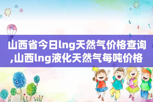 山西省今日lng天然气价格查询,山西lng液化天然气每吨价格