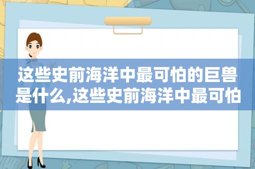 这些史前海洋中最可怕的巨兽是什么,这些史前海洋中最可怕的巨兽是