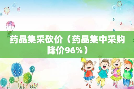 药品集采砍价（药品集中采购降价96%）