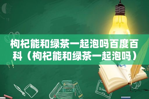 枸杞能和绿茶一起泡吗百度百科（枸杞能和绿茶一起泡吗）