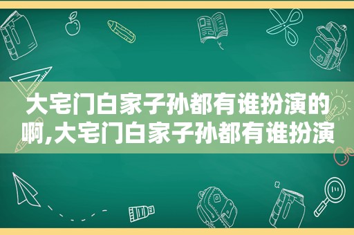 大宅门白家子孙都有谁扮演的啊,大宅门白家子孙都有谁扮演的角色