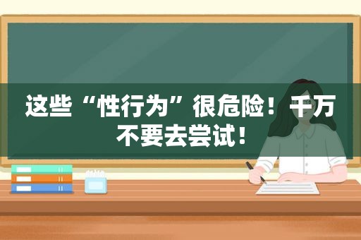 这些“性行为”很危险！千万不要去尝试！