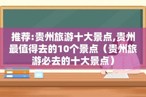 推荐:贵州旅游十大景点,贵州最值得去的10个景点（贵州旅游必去的十大景点）