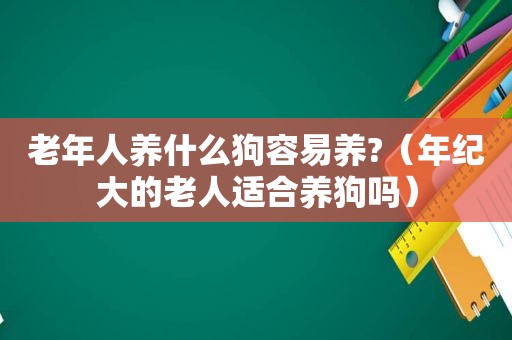 老年人养什么狗容易养?（年纪大的老人适合养狗吗）