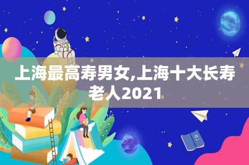 上海最高寿男女,上海十大长寿老人2021