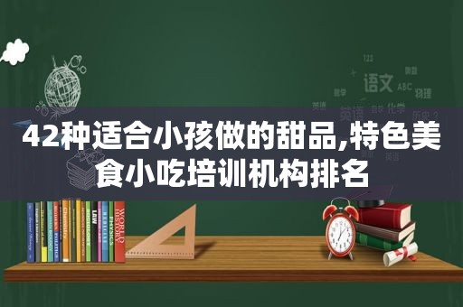 42种适合小孩做的甜品,特色美食小吃培训机构排名