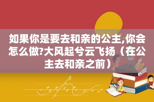 如果你是要去和亲的公主,你会怎么做?大风起兮云飞扬（在公主去和亲之前）