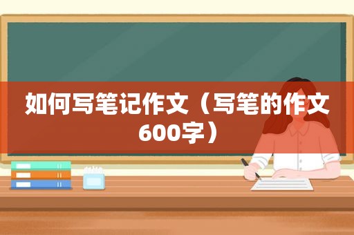 如何写笔记作文（写笔的作文600字）