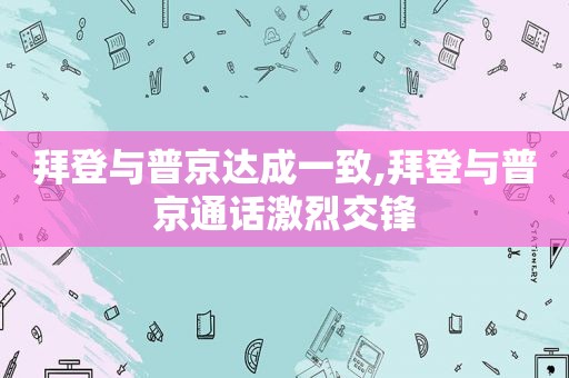 拜登与普京达成一致,拜登与普京通话激烈交锋