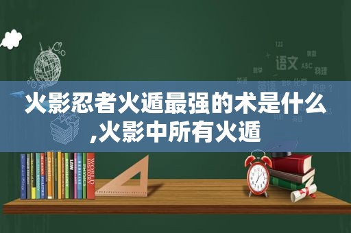 火影忍者火遁最强的术是什么,火影中所有火遁