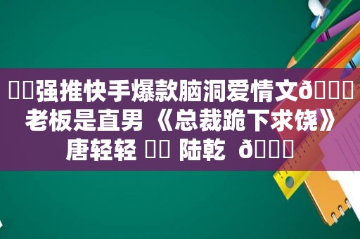 ⛵️强推快手爆款脑洞爱情文🔖老板是直男 《总裁跪下求饶》唐轻轻 ⛳️ 陆乾  🍒