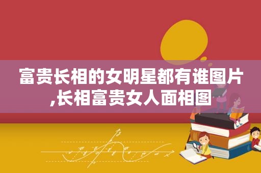 富贵长相的女明星都有谁图片,长相富贵女人面相图