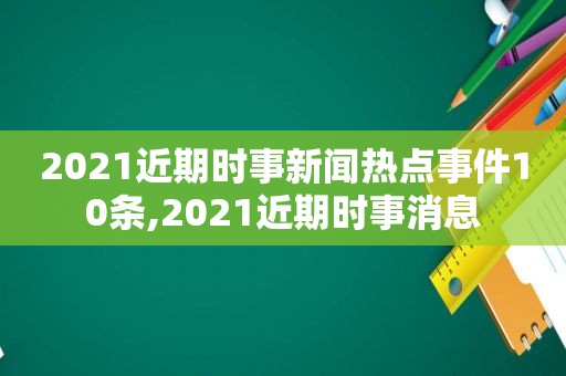 2021近期时事新闻热点事件10条,2021近期时事消息