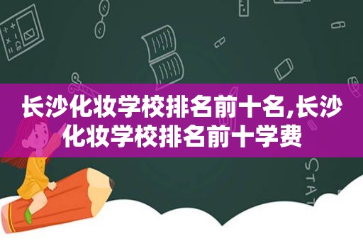 长沙化妆学校排名前十名,长沙化妆学校排名前十学费