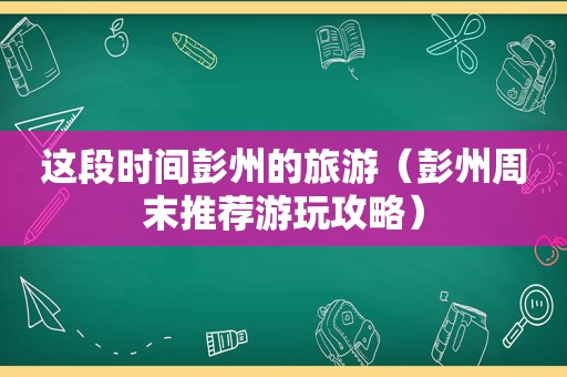 这段时间彭州的旅游（彭州周末推荐游玩攻略）