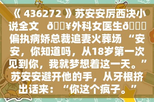 《 436272 》苏安安厉西决小说全文   🔥外科女医生🆚偏执病娇总裁追妻火葬场 “安安，你知道吗，从18岁第一次见到你，我就梦想着这一天。”苏安安避开他的手，从牙根挤出话来：“你这个疯子。”