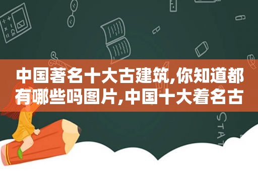 中国著名十大古建筑,你知道都有哪些吗图片,中国十大着名古建筑