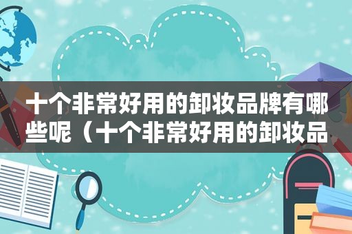 十个非常好用的卸妆品牌有哪些呢（十个非常好用的卸妆品牌有哪些牌子）