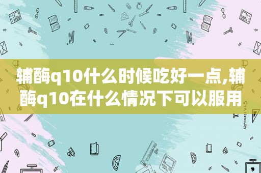 辅酶q10什么时候吃好一点,辅酶q10在什么情况下可以服用