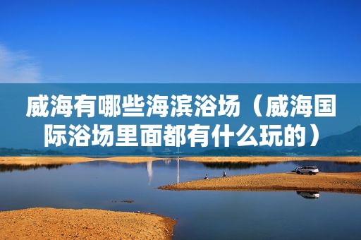 威海有哪些海滨浴场（威海国际浴场里面都有什么玩的）