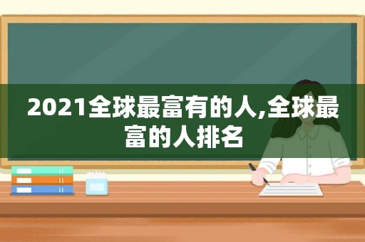 2021全球最富有的人,全球最富的人排名