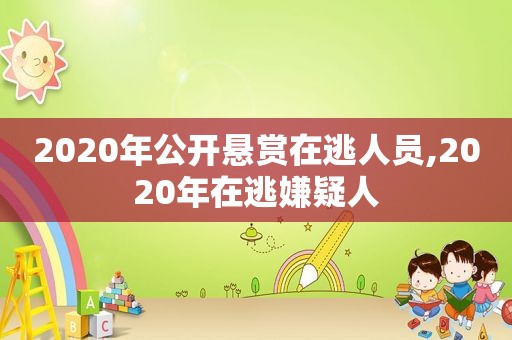 2020年公开悬赏在逃人员,2020年在逃嫌疑人