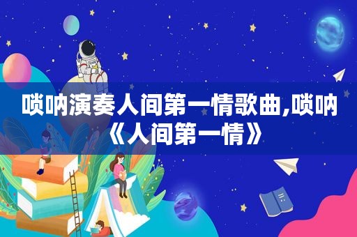 唢呐演奏人间第一情歌曲,唢呐《人间第一情》