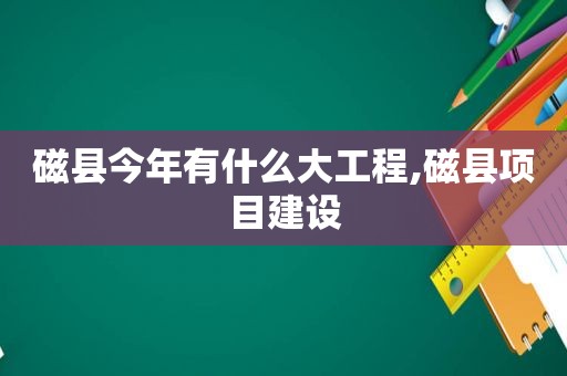 磁县今年有什么大工程,磁县项目建设