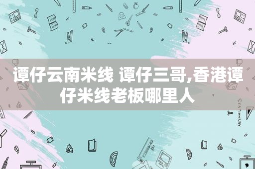 谭仔云南米线 谭仔三哥,香港谭仔米线老板哪里人