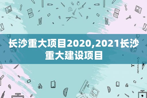 长沙重大项目2020,2021长沙重大建设项目