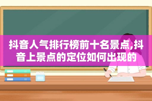 抖音人气排行榜前十名景点,抖音上景点的定位如何出现的